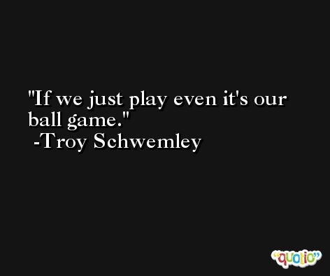 If we just play even it's our ball game. -Troy Schwemley