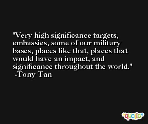 Very high significance targets, embassies, some of our military bases, places like that, places that would have an impact, and significance throughout the world. -Tony Tan