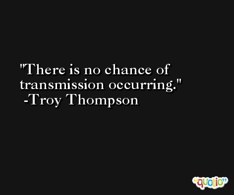 There is no chance of transmission occurring. -Troy Thompson