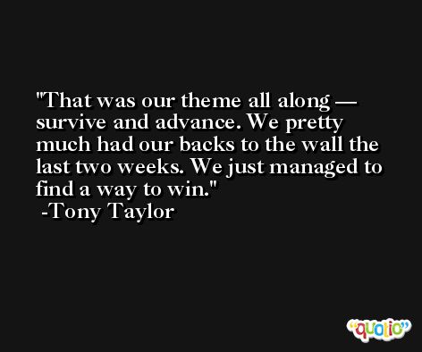 That was our theme all along — survive and advance. We pretty much had our backs to the wall the last two weeks. We just managed to find a way to win. -Tony Taylor