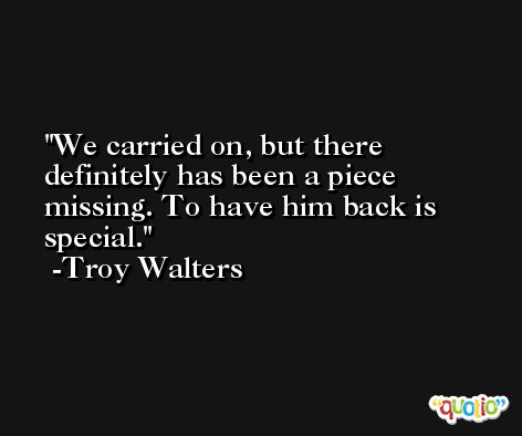 We carried on, but there definitely has been a piece missing. To have him back is special. -Troy Walters