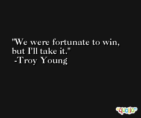 We were fortunate to win, but I'll take it. -Troy Young