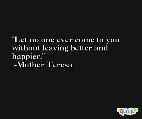Let no one ever come to you without leaving better and happier. -Mother Teresa