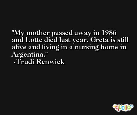 My mother passed away in 1986 and Lotte died last year. Greta is still alive and living in a nursing home in Argentina. -Trudi Renwick