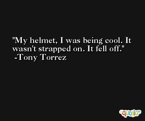 My helmet, I was being cool. It wasn't strapped on. It fell off. -Tony Torrez
