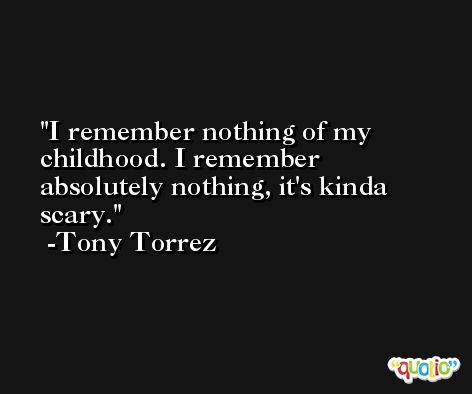I remember nothing of my childhood. I remember absolutely nothing, it's kinda scary. -Tony Torrez
