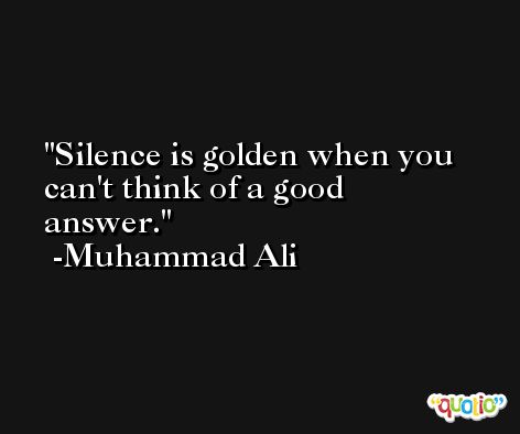 Silence is golden when you can't think of a good answer. -Muhammad Ali