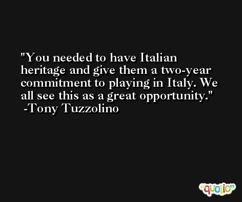 You needed to have Italian heritage and give them a two-year commitment to playing in Italy. We all see this as a great opportunity. -Tony Tuzzolino