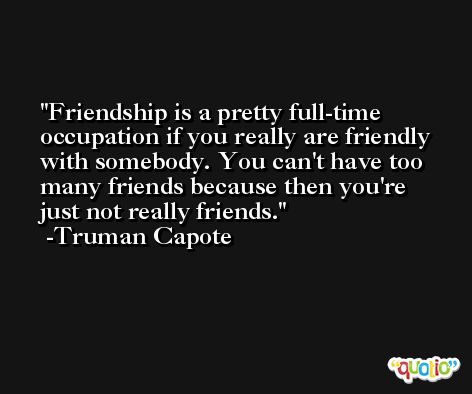 Friendship is a pretty full-time occupation if you really are friendly with somebody. You can't have too many friends because then you're just not really friends. -Truman Capote