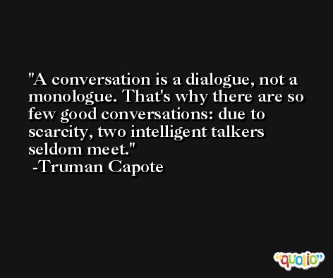 A conversation is a dialogue, not a monologue. That's why there are so few good conversations: due to scarcity, two intelligent talkers seldom meet. -Truman Capote