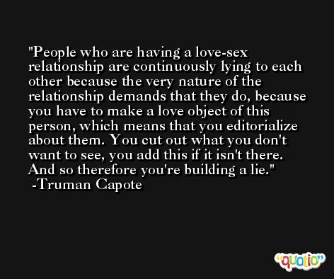 People who are having a love-sex relationship are continuously lying to each other because the very nature of the relationship demands that they do, because you have to make a love object of this person, which means that you editorialize about them. You cut out what you don't want to see, you add this if it isn't there. And so therefore you're building a lie. -Truman Capote