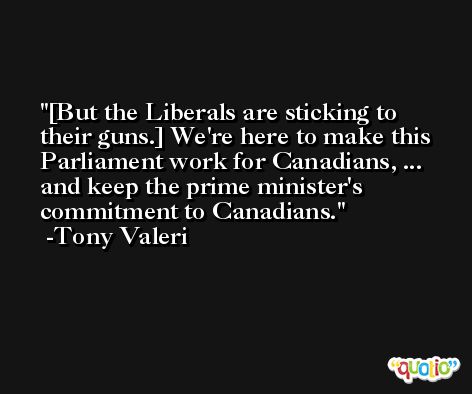 [But the Liberals are sticking to their guns.] We're here to make this Parliament work for Canadians, ... and keep the prime minister's commitment to Canadians. -Tony Valeri