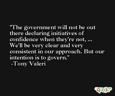The government will not be out there declaring initiatives of confidence when they're not, ... We'll be very clear and very consistent in our approach. But our intention is to govern. -Tony Valeri