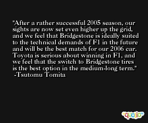 After a rather successful 2005 season, our sights are now set even higher up the grid, and we feel that Bridgestone is ideally suited to the technical demands of F1 in the future and will be the best match for our 2006 car. Toyota is serious about winning in F1, and we feel that the switch to Bridgestone tires is the best option in the medium-long term. -Tsutomu Tomita