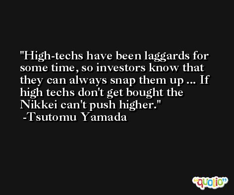 High-techs have been laggards for some time, so investors know that they can always snap them up ... If high techs don't get bought the Nikkei can't push higher. -Tsutomu Yamada