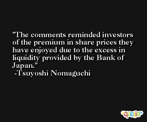 The comments reminded investors of the premium in share prices they have enjoyed due to the excess in liquidity provided by the Bank of Japan. -Tsuyoshi Nomaguchi