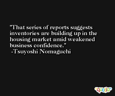 That series of reports suggests inventories are building up in the housing market amid weakened business confidence. -Tsuyoshi Nomaguchi