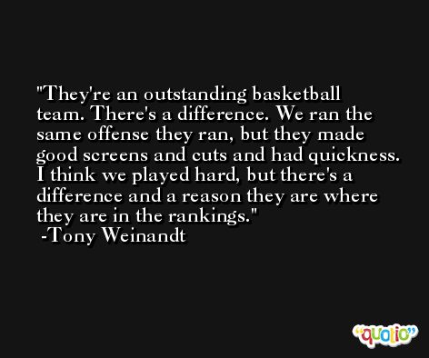 They're an outstanding basketball team. There's a difference. We ran the same offense they ran, but they made good screens and cuts and had quickness. I think we played hard, but there's a difference and a reason they are where they are in the rankings. -Tony Weinandt