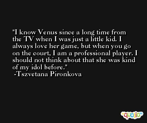 I know Venus since a long time from the TV when I was just a little kid. I always love her game, but when you go on the court, I am a professional player. I should not think about that she was kind of my idol before. -Tszvetana Pironkova