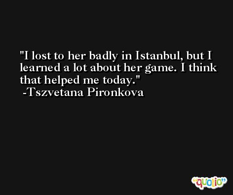 I lost to her badly in Istanbul, but I learned a lot about her game. I think that helped me today. -Tszvetana Pironkova