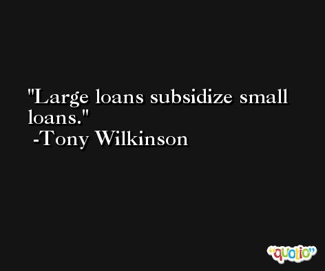 Large loans subsidize small loans. -Tony Wilkinson