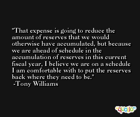 That expense is going to reduce the amount of reserves that we would otherwise have accumulated, but because we are ahead of schedule in the accumulation of reserves in this current fiscal year, I believe we are on a schedule I am comfortable with to put the reserves back where they need to be. -Tony Williams