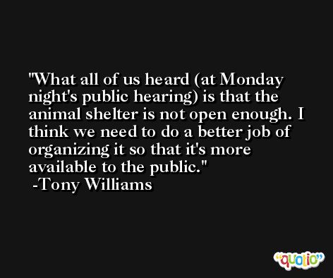 What all of us heard (at Monday night's public hearing) is that the animal shelter is not open enough. I think we need to do a better job of organizing it so that it's more available to the public. -Tony Williams