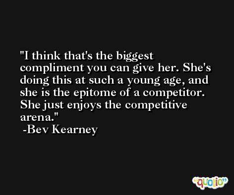 I think that's the biggest compliment you can give her. She's doing this at such a young age, and she is the epitome of a competitor. She just enjoys the competitive arena. -Bev Kearney