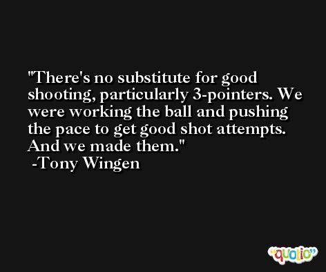 There's no substitute for good shooting, particularly 3-pointers. We were working the ball and pushing the pace to get good shot attempts. And we made them. -Tony Wingen