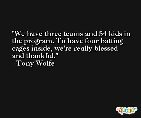 We have three teams and 54 kids in the program. To have four batting cages inside, we're really blessed and thankful. -Tony Wolfe