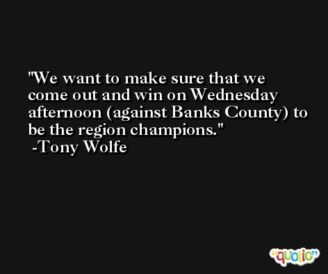 We want to make sure that we come out and win on Wednesday afternoon (against Banks County) to be the region champions. -Tony Wolfe