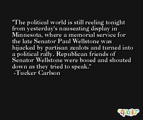 The political world is still reeling tonight from yesterday's nauseating display in Minnesota, where a memorial service for the late Senator Paul Wellstone was hijacked by partisan zealots and turned into a political rally. Republican friends of Senator Wellstone were booed and shouted down as they tried to speak. -Tucker Carlson