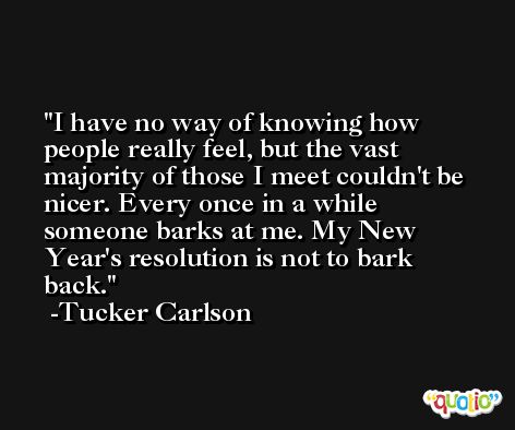 I have no way of knowing how people really feel, but the vast majority of those I meet couldn't be nicer. Every once in a while someone barks at me. My New Year's resolution is not to bark back. -Tucker Carlson