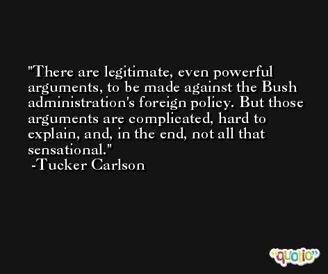 There are legitimate, even powerful arguments, to be made against the Bush administration's foreign policy. But those arguments are complicated, hard to explain, and, in the end, not all that sensational. -Tucker Carlson