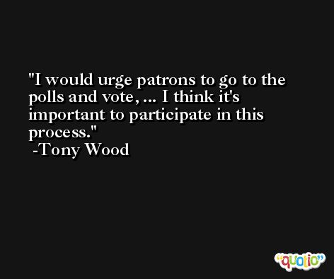 I would urge patrons to go to the polls and vote, ... I think it's important to participate in this process. -Tony Wood