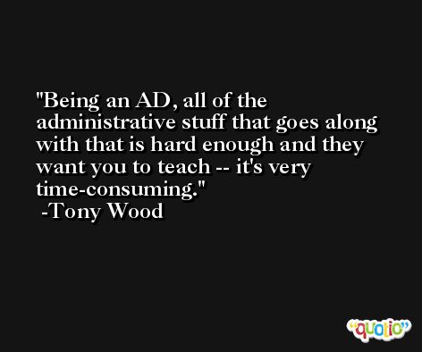 Being an AD, all of the administrative stuff that goes along with that is hard enough and they want you to teach -- it's very time-consuming. -Tony Wood