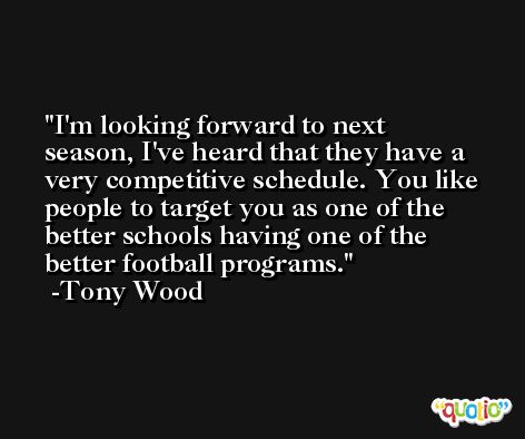 I'm looking forward to next season, I've heard that they have a very competitive schedule. You like people to target you as one of the better schools having one of the better football programs. -Tony Wood