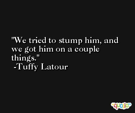 We tried to stump him, and we got him on a couple things. -Tuffy Latour