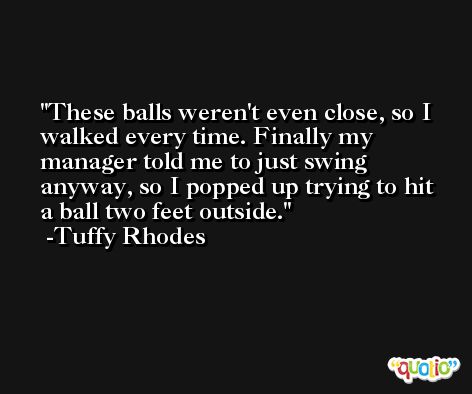 These balls weren't even close, so I walked every time. Finally my manager told me to just swing anyway, so I popped up trying to hit a ball two feet outside. -Tuffy Rhodes