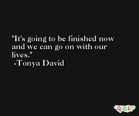 It's going to be finished now and we can go on with our lives. -Tonya David