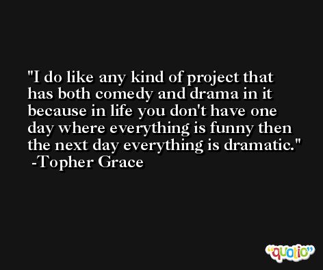 I do like any kind of project that has both comedy and drama in it because in life you don't have one day where everything is funny then the next day everything is dramatic. -Topher Grace