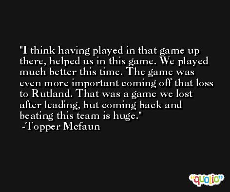 I think having played in that game up there, helped us in this game. We played much better this time. The game was even more important coming off that loss to Rutland. That was a game we lost after leading, but coming back and beating this team is huge. -Topper Mcfaun