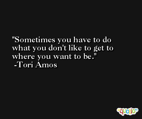 Sometimes you have to do what you don't like to get to where you want to be. -Tori Amos