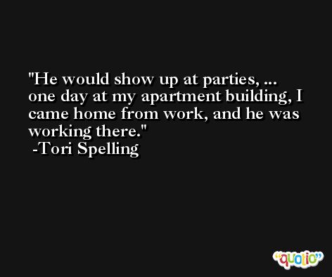He would show up at parties, ... one day at my apartment building, I came home from work, and he was working there. -Tori Spelling