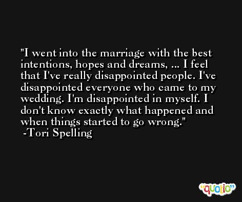 I went into the marriage with the best intentions, hopes and dreams, ... I feel that I've really disappointed people. I've disappointed everyone who came to my wedding. I'm disappointed in myself. I don't know exactly what happened and when things started to go wrong. -Tori Spelling