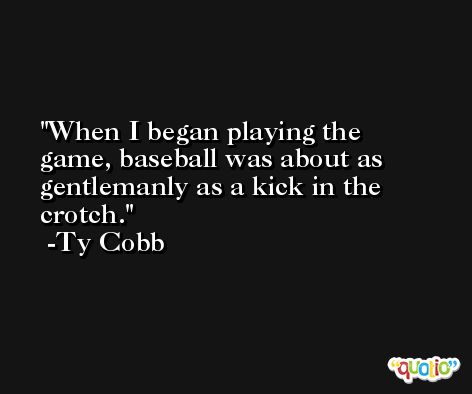 When I began playing the game, baseball was about as gentlemanly as a kick in the crotch. -Ty Cobb