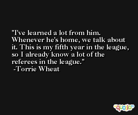 I've learned a lot from him. Whenever he's home, we talk about it. This is my fifth year in the league, so I already know a lot of the referees in the league. -Torrie Wheat
