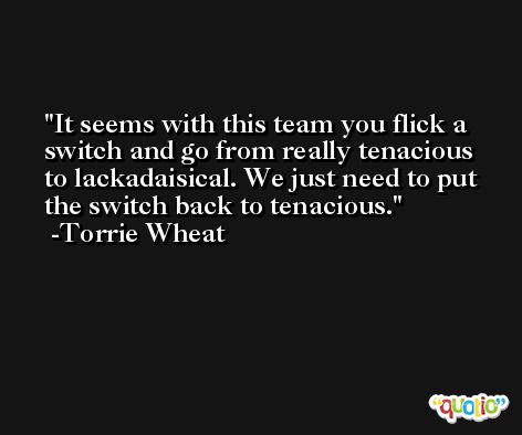 It seems with this team you flick a switch and go from really tenacious to lackadaisical. We just need to put the switch back to tenacious. -Torrie Wheat