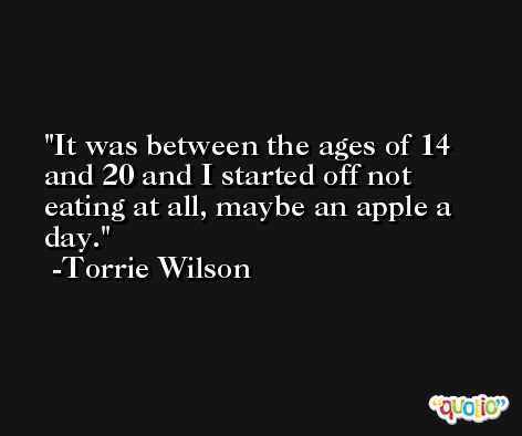 It was between the ages of 14 and 20 and I started off not eating at all, maybe an apple a day. -Torrie Wilson