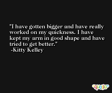 I have gotten bigger and have really worked on my quickness. I have kept my arm in good shape and have tried to get better. -Kitty Kelley